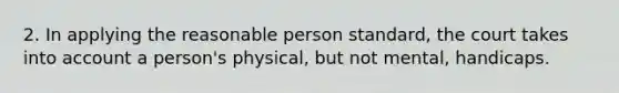 2. In applying the reasonable person standard, the court takes into account a person's physical, but not mental, handicaps.