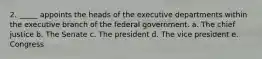 2. _____ appoints the heads of the executive departments within the executive branch of the federal government. a. The chief justice b. The Senate c. The president d. The vice president e. Congress