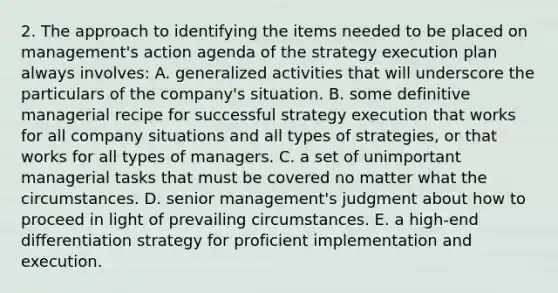 2. The approach to identifying the items needed to be placed on management's action agenda of the strategy execution plan always involves: A. generalized activities that will underscore the particulars of the company's situation. B. some definitive managerial recipe for successful strategy execution that works for all company situations and all types of strategies, or that works for all types of managers. C. a set of unimportant managerial tasks that must be covered no matter what the circumstances. D. senior management's judgment about how to proceed in light of prevailing circumstances. E. a high-end differentiation strategy for proficient implementation and execution.