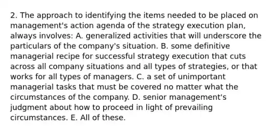 2. The approach to identifying the items needed to be placed on management's action agenda of the strategy execution plan, always involves: A. generalized activities that will underscore the particulars of the company's situation. B. some definitive managerial recipe for successful strategy execution that cuts across all company situations and all types of strategies, or that works for all types of managers. C. a set of unimportant managerial tasks that must be covered no matter what the circumstances of the company. D. senior management's judgment about how to proceed in light of prevailing circumstances. E. All of these.