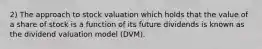 2) The approach to stock valuation which holds that the value of a share of stock is a function of its future dividends is known as the dividend valuation model (DVM).