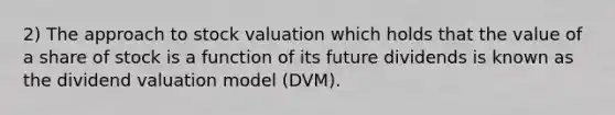 2) The approach to stock valuation which holds that the value of a share of stock is a function of its future dividends is known as the dividend valuation model (DVM).