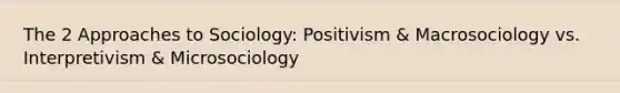 The 2 Approaches to Sociology: Positivism & Macrosociology vs. Interpretivism & Microsociology