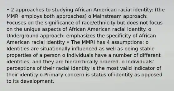 • 2 approaches to studying African American racial identity: (the MMRI employs both approaches) o Mainstream approach: Focuses on the significance of race/ethnicity but does not focus on the unique aspects of African American racial identity. o Underground approach: emphasizes the specificity of African American racial identity • The MMRI has 4 assumptions: o Identities are situationally influenced as well as being stable properties of a person o Individuals have a number of different identities, and they are hierarchically ordered. o Individuals' perceptions of their racial identity is the most valid indicator of their identity o Primary concern is status of identity as opposed to its development.