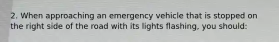 2. When approaching an emergency vehicle that is stopped on the right side of the road with its lights flashing, you should: