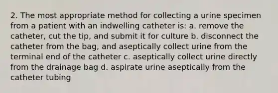 2. The most appropriate method for collecting a urine specimen from a patient with an indwelling catheter is: a. remove the catheter, cut the tip, and submit it for culture b. disconnect the catheter from the bag, and aseptically collect urine from the terminal end of the catheter c. aseptically collect urine directly from the drainage bag d. aspirate urine aseptically from the catheter tubing