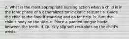 2. What is the most appropriate nursing action when a child is in the tonic phase of a generalized tonic-clonic seizure? a. Guide the child to the floor if standing and go for help. b. Turn the child's body on the side. c. Place a padded tongue blade between the teeth. d. Quickly slip soft restraints on the child's wrists.