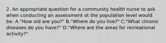 2. An appropriate question for a community health nurse to ask when conducting an assessment at the population level would be: A."How old are you?" B."Where do you live?" C."What chronic diseases do you have?" D."Where are the areas for recreational activity?"