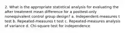 2. What is the appropriate statistical analysis for evaluating the after treatment mean difference for a posttest-only nonequivalent control group design? a. Independent-measures t test b. Repeated-measures t test c. Repeated-measures analysis of variance d. Chi-square test for independence