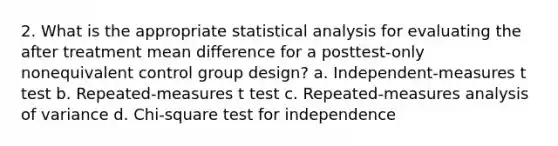 2. What is the appropriate statistical analysis for evaluating the after treatment mean difference for a posttest-only nonequivalent control group design? a. Independent-measures t test b. Repeated-measures t test c. Repeated-measures analysis of variance d. Chi-square test for independence