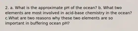 2. a. What is the approximate pH of the ocean? b. What two elements are most involved in acid-base chemistry in the ocean? c.What are two reasons why these two elements are so important in buffering ocean pH?