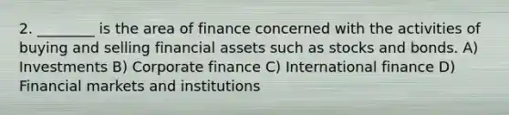 2. ________ is the area of finance concerned with the activities of buying and selling financial assets such as stocks and bonds. A) Investments B) Corporate finance C) International finance D) Financial markets and institutions