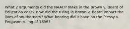 What 2 arguments did the NAACP make in the Brown v. Board of Education case? How did the ruling in Brown v. Board impact the lives of southerners? What bearing did it have on the Plessy v. Ferguson ruling of 1896?