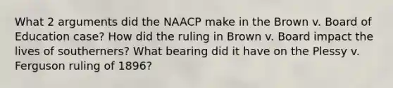 What 2 arguments did the NAACP make in the Brown v. Board of Education case? How did the ruling in Brown v. Board impact the lives of southerners? What bearing did it have on the Plessy v. Ferguson ruling of 1896?