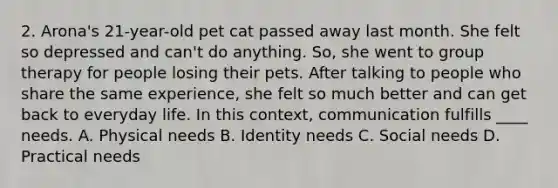 2. Arona's 21-year-old pet cat passed away last month. She felt so depressed and can't do anything. So, she went to group therapy for people losing their pets. After talking to people who share the same experience, she felt so much better and can get back to everyday life. In this context, communication fulfills ____ needs. A. Physical needs B. Identity needs C. Social needs D. Practical needs