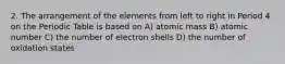 2. The arrangement of the elements from left to right in Period 4 on the Periodic Table is based on A) atomic mass B) atomic number C) the number of electron shells D) the number of oxidation states