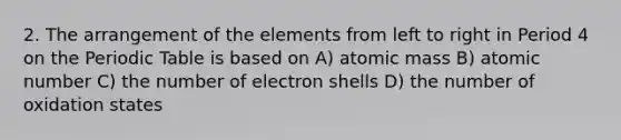 2. The arrangement of the elements from left to right in Period 4 on the Periodic Table is based on A) atomic mass B) atomic number C) the number of electron shells D) the number of oxidation states