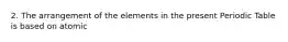 2. The arrangement of the elements in the present Periodic Table is based on atomic