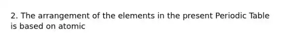 2. The arrangement of the elements in the present Periodic Table is based on atomic