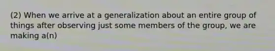 (2) When we arrive at a generalization about an entire group of things after observing just some members of the group, we are making a(n)