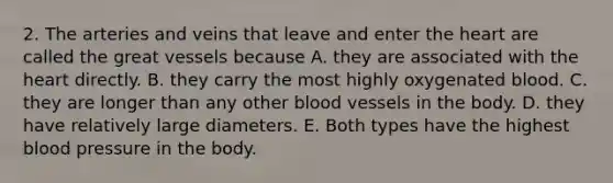 2. The arteries and veins that leave and enter <a href='https://www.questionai.com/knowledge/kya8ocqc6o-the-heart' class='anchor-knowledge'>the heart</a> are called the great vessels because A. they are associated with the heart directly. B. they carry the most highly oxygenated blood. C. they are longer than any other <a href='https://www.questionai.com/knowledge/kZJ3mNKN7P-blood-vessels' class='anchor-knowledge'>blood vessels</a> in the body. D. they have relatively large diameters. E. Both types have the highest <a href='https://www.questionai.com/knowledge/kD0HacyPBr-blood-pressure' class='anchor-knowledge'>blood pressure</a> in the body.