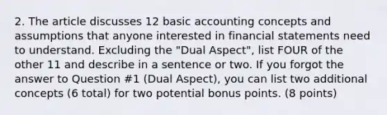 2. The article discusses 12 basic accounting concepts and assumptions that anyone interested in financial statements need to understand. Excluding the "Dual Aspect", list FOUR of the other 11 and describe in a sentence or two. If you forgot the answer to Question #1 (Dual Aspect), you can list two additional concepts (6 total) for two potential bonus points. (8 points)