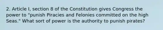 2. Article I, section 8 of the Constitution gives Congress the power to "punish Piracies and Felonies committed on the high Seas." What sort of power is the authority to punish pirates?