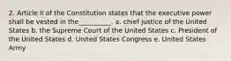 2. Article II of the Constitution states that the executive power shall be vested in the__________. a. chief justice of the United States b. the Supreme Court of the United States c. President of the United States d. United States Congress e. United States Army