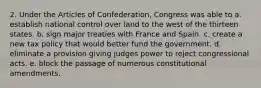 2. Under the Articles of Confederation, Congress was able to a. establish national control over land to the west of the thirteen states. b. sign major treaties with France and Spain. c. create a new tax policy that would better fund the government. d. eliminate a provision giving judges power to reject congressional acts. e. block the passage of numerous constitutional amendments.