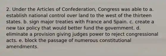 2. Under <a href='https://www.questionai.com/knowledge/k5NDraRCFC-the-articles-of-confederation' class='anchor-knowledge'>the articles of confederation</a>, Congress was able to a. establish national control over land to the west of the thirteen states. b. sign major treaties with France and Spain. c. create a new tax policy that would better fund the government. d. eliminate a provision giving judges power to reject congressional acts. e. block the passage of numero<a href='https://www.questionai.com/knowledge/koEeQKlIbP-us-constitution' class='anchor-knowledge'>us constitution</a>al amendments.