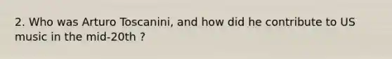 2. Who was Arturo Toscanini, and how did he contribute to US music in the mid-20th ?