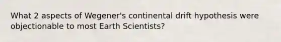 What 2 aspects of Wegener's continental drift hypothesis were objectionable to most Earth Scientists?