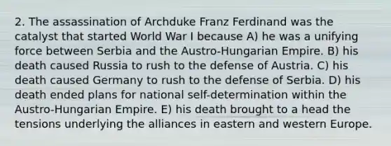 2. The assassination of Archduke Franz Ferdinand was the catalyst that started World War I because A) he was a unifying force between Serbia and the Austro-Hungarian Empire. B) his death caused Russia to rush to the defense of Austria. C) his death caused Germany to rush to the defense of Serbia. D) his death ended plans for national self-determination within the Austro-Hungarian Empire. E) his death brought to a head the tensions underlying the alliances in eastern and western Europe.