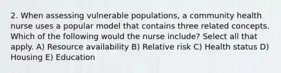 2. When assessing vulnerable populations, a community health nurse uses a popular model that contains three related concepts. Which of the following would the nurse include? Select all that apply. A) Resource availability B) Relative risk C) Health status D) Housing E) Education