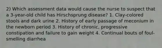 2) Which assessment data would cause the nurse to suspect that a 3-year-old child has Hirschsprung disease? 1. Clay-colored stools and dark urine 2. History of early passage of meconium in the newborn period 3. History of chronic, progressive constipation and failure to gain weight 4. Continual bouts of foul-smelling diarrhea