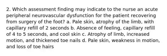 2. Which assessment finding may indicate to the nurse an acute peripheral neurovascular dysfunction for the patient recovering from surgery of the foot? a. Pale skin, atrophy of the limb, with capillary refill of 2 seconds b. Absence of feeling, capillary refill of 4 to 5 seconds, and cool skin c. Atrophy of limb, increased motion, and thickened toe nails d. Pale skin, weakness in motion, and loss of toe hairs