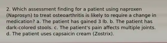 2. Which assessment finding for a patient using naproxen (Naprosyn) to treat osteoarthritis is likely to require a change in medication? a. The patient has gained 3 lb. b. The patient has dark-colored stools. c. The patient's pain affects multiple joints. d. The patient uses capsaicin cream (Zostrix).