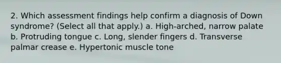 2. Which assessment findings help confirm a diagnosis of Down syndrome? (Select all that apply.) a. High-arched, narrow palate b. Protruding tongue c. Long, slender fingers d. Transverse palmar crease e. Hypertonic muscle tone