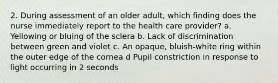 2. During assessment of an older adult, which finding does the nurse immediately report to the health care provider? a. Yellowing or bluing of the sclera b. Lack of discrimination between green and violet c. An opaque, bluish-white ring within the outer edge of the cornea d Pupil constriction in response to light occurring in 2 seconds