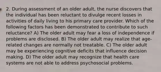 2. During assessment of an older adult, the nurse discovers that the individual has been reluctant to divulge recent losses in activities of daily living to his primary care provider. Which of the following factors has been demonstrated to contribute to such reluctance? A) The older adult may fear a loss of independence if problems are disclosed. B) The older adult may realize that age-related changes are normally not treatable. C) The older adult may be experiencing cognitive deficits that influence decision making. D) The older adult may recognize that health care systems are not able to address psychosocial problems.