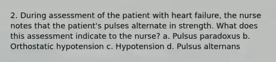 2. During assessment of the patient with heart failure, the nurse notes that the patient's pulses alternate in strength. What does this assessment indicate to the nurse? a. Pulsus paradoxus b. Orthostatic hypotension c. Hypotension d. Pulsus alternans