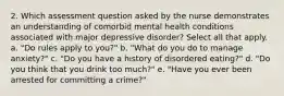 2. Which assessment question asked by the nurse demonstrates an understanding of comorbid mental health conditions associated with major depressive disorder? Select all that apply. a. "Do rules apply to you?" b. "What do you do to manage anxiety?" c. "Do you have a history of disordered eating?" d. "Do you think that you drink too much?" e. "Have you ever been arrested for committing a crime?"