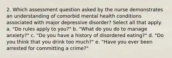 2. Which assessment question asked by the nurse demonstrates an understanding of comorbid mental health conditions associated with major depressive disorder? Select all that apply. a. "Do rules apply to you?" b. "What do you do to manage anxiety?" c. "Do you have a history of disordered eating?" d. "Do you think that you drink too much?" e. "Have you ever been arrested for committing a crime?"