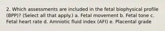 2. Which assessments are included in the fetal biophysical profile (BPP)? (Select all that apply.) a. Fetal movement b. Fetal tone c. Fetal heart rate d. Amniotic fluid index (AFI) e. Placental grade