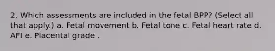 2. Which assessments are included in the fetal BPP? (Select all that apply.) a. Fetal movement b. Fetal tone c. Fetal heart rate d. AFI e. Placental grade .