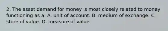 2. The asset demand for money is most closely related to money functioning as a: A. unit of account. B. medium of exchange. C. store of value. D. measure of value.