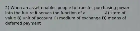 2) When an asset enables people to transfer purchasing power into the future it serves the function of a ________. A) store of value B) unit of account C) medium of exchange D) means of deferred payment