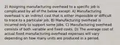 2) Assigning manufacturing overhead to a specific job is complicated by all of the below except: A) Manufacturing overhead is an indirect cost that is either impossible or difficult to trace to a particular job. B) Manufacturing overhead is incurred only to support some jobs. C) Manufacturing overhead consists of both variable and fixed costs. D) The average cost of actual fixed manufacturing overhead expenses will vary depending on how many units are produced in a period.