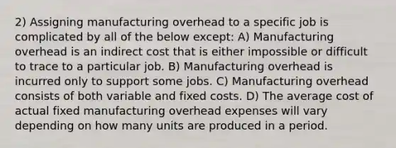 2) Assigning manufacturing overhead to a specific job is complicated by all of the below except: A) Manufacturing overhead is an indirect cost that is either impossible or difficult to trace to a particular job. B) Manufacturing overhead is incurred only to support some jobs. C) Manufacturing overhead consists of both variable and fixed costs. D) The average cost of actual fixed manufacturing overhead expenses will vary depending on how many units are produced in a period.