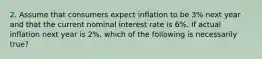 2. Assume that consumers expect inflation to be 3% next year and that the current nominal interest rate is 6%. If actual inflation next year is 2%, which of the following is necessarily true?